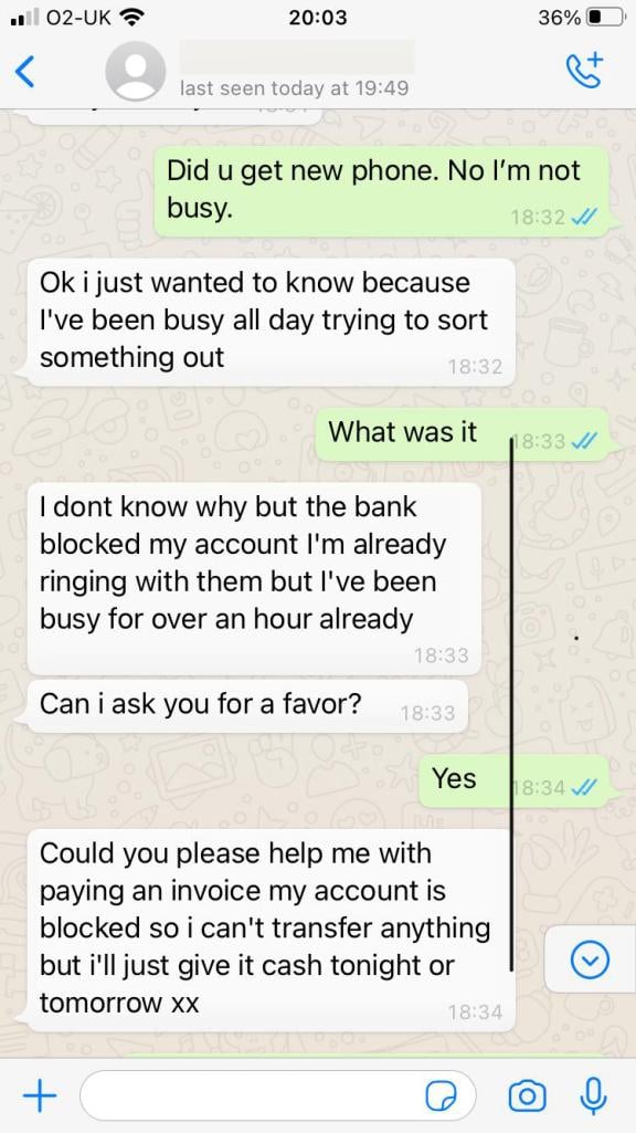 Person 2: Did you get a new phone. No I’m not busy. Person 1: Ok i just wanted t know because I’ve been busy all day trying to sort something out Person 2: What was it Person 1: I don’t know why bu the bank blocked my account I’m already ringing with them but I’ve been busy for over an hour already. Can I ask you a favour? Person 2: Yes Person 1: Could you please help me with paying an invoice my account is blocked so I can’t transfer anything but i’ll just give it cash tonight or tomorrow xx