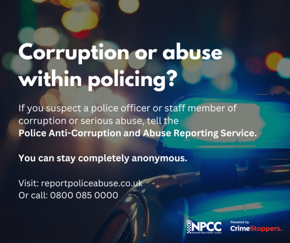 White text over a background of bright lights and top of police car reads: Corruption or abuse within policing? If you suspect a police officer or staff member of corruption or serious abuse, tell the Police Anti-Corruption and Abuse Reporting Service. You can stay completely anonymous. Visit reportpoliceabuse.co.uk or call 0800 085 0000.