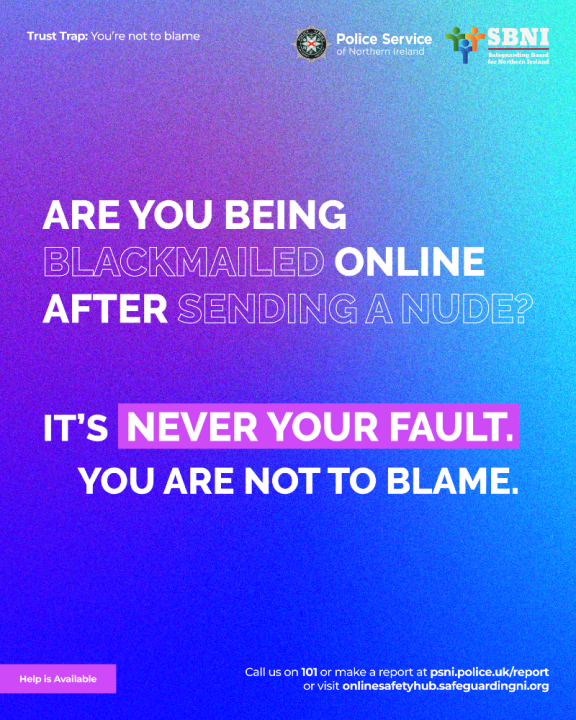 Trust Trap: You’re not to blame.  Are you being blackmailed online after sending a nude?  It is never your fault. You are not to blame.  Help is available. Call us on 101 or make a report at psni.police.uk/report or visit onlinesafetyhub.safeguardingni.org